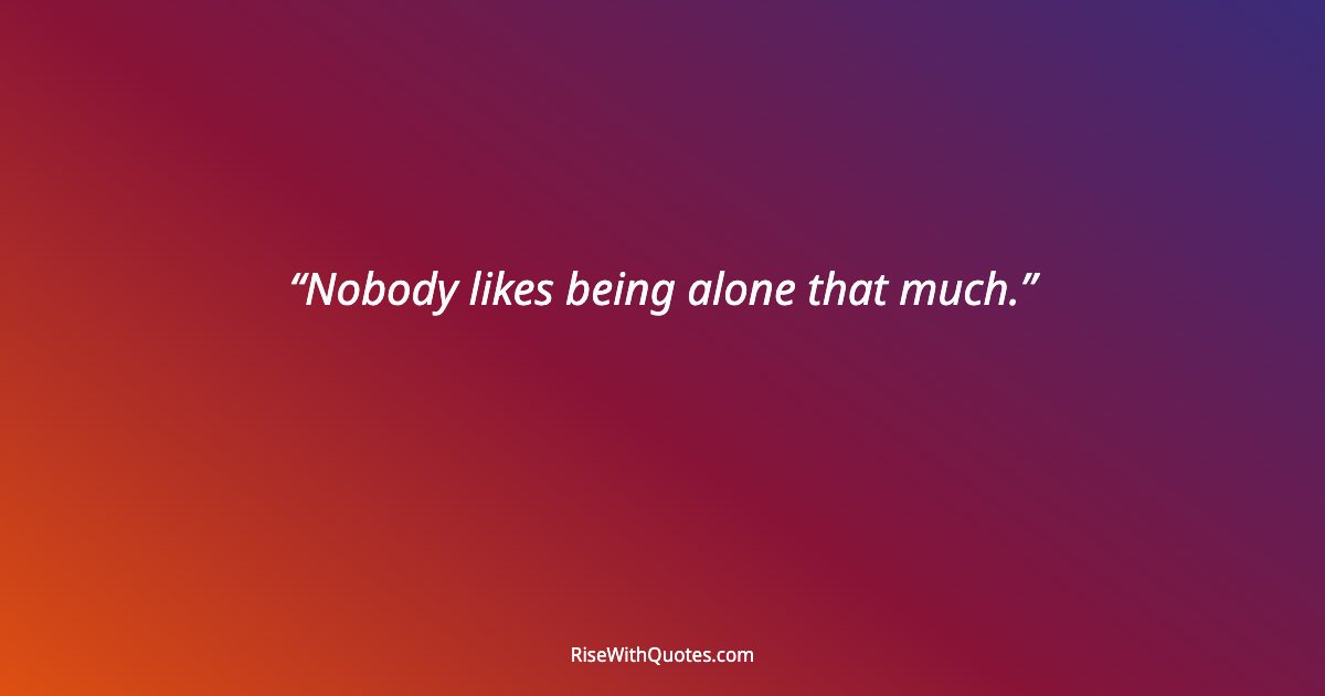 Nobody likes being alone that much.