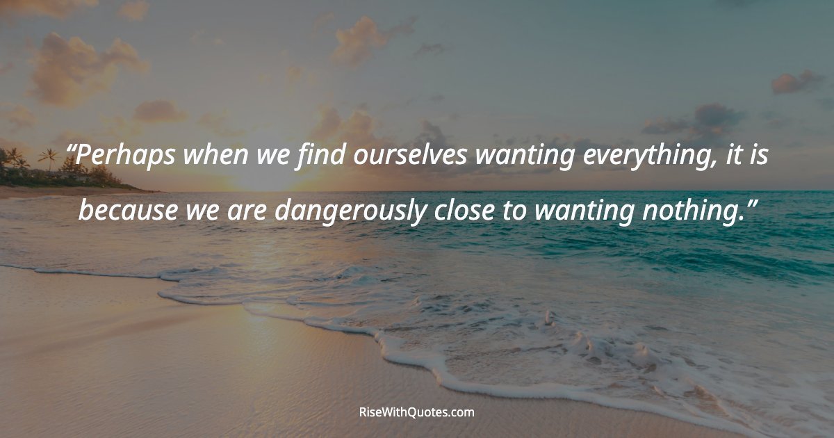 Perhaps when we find ourselves wanting everything, it is because we are dangerously close to wanting nothing.