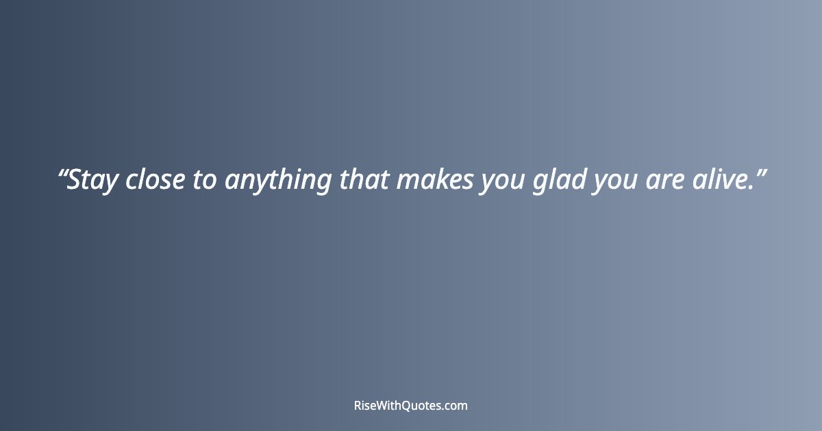 Stay close to anything that makes you glad you are alive.