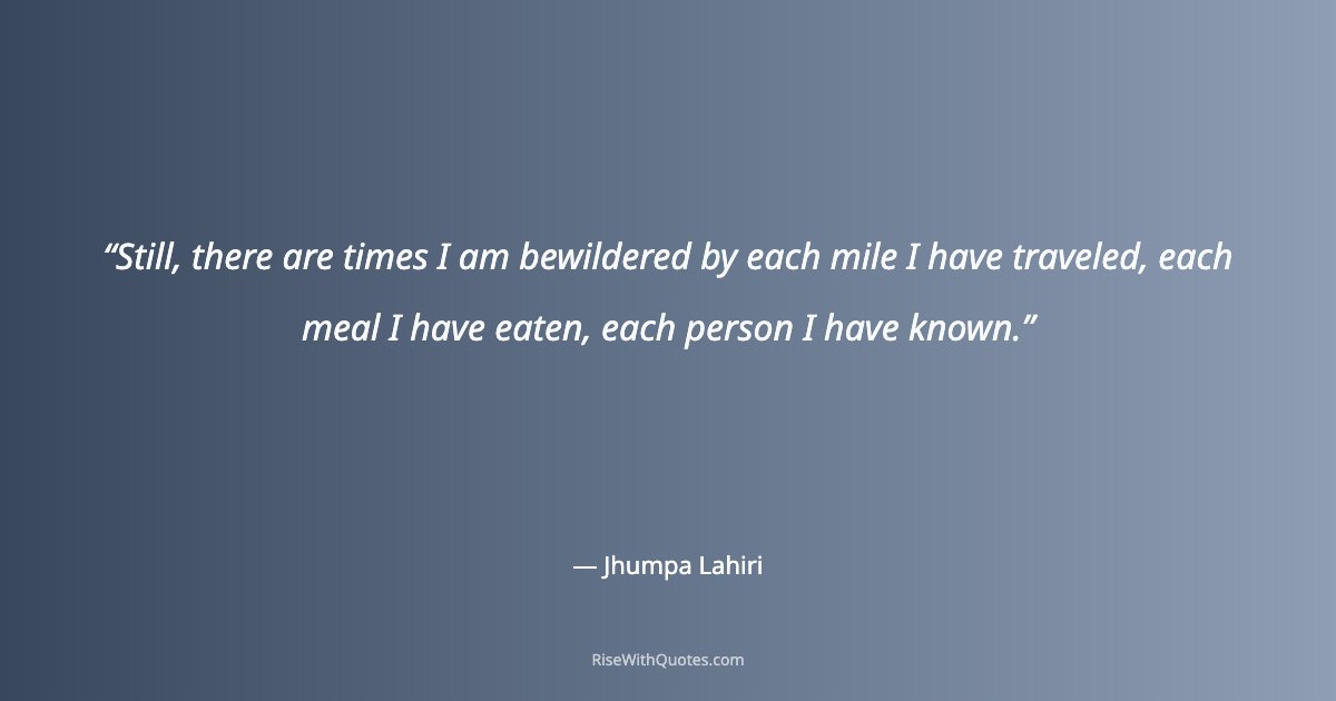 Still, there are times I am bewildered by each mile I have traveled, each meal I have eaten, each person I have known.