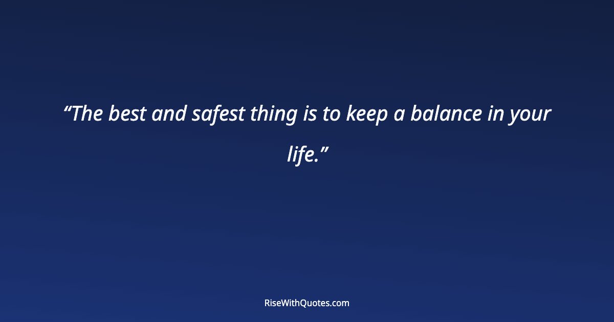 The best and safest thing is to keep a balance in your life.