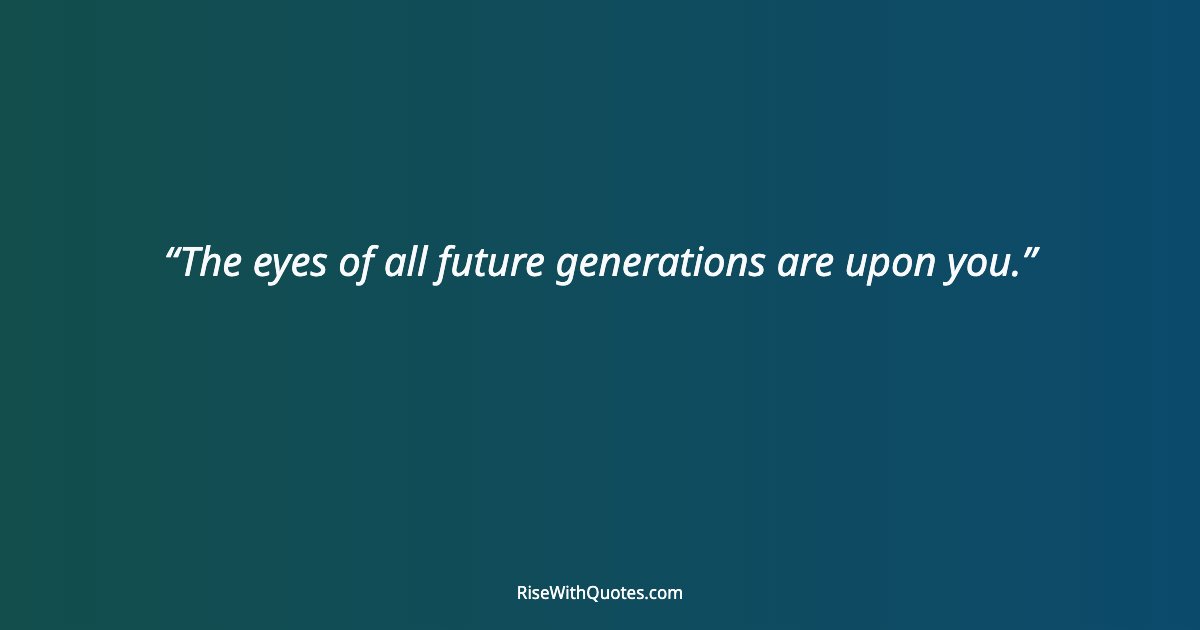 The eyes of all future generations are upon you.