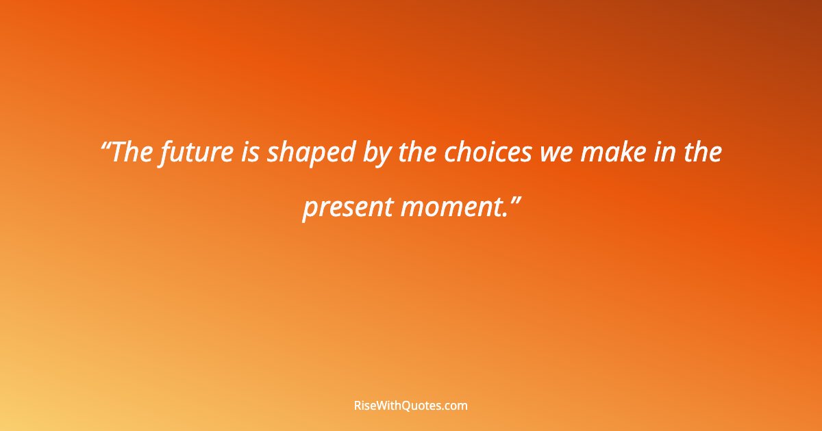 The future is shaped by the choices we make in the present moment.