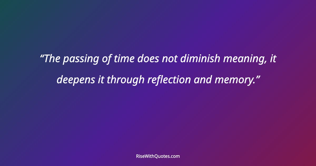 The passing of time does not diminish meaning, it deepens it through reflection and memory.