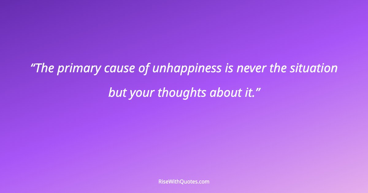 The primary cause of unhappiness is never the situation but your thoughts about it.