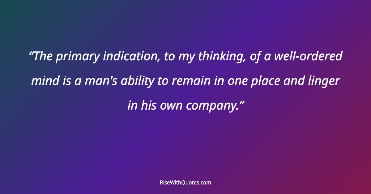 The primary indication, to my thinking, of a well-ordered mind is a man's ability to remain in one place and linger in his own company.