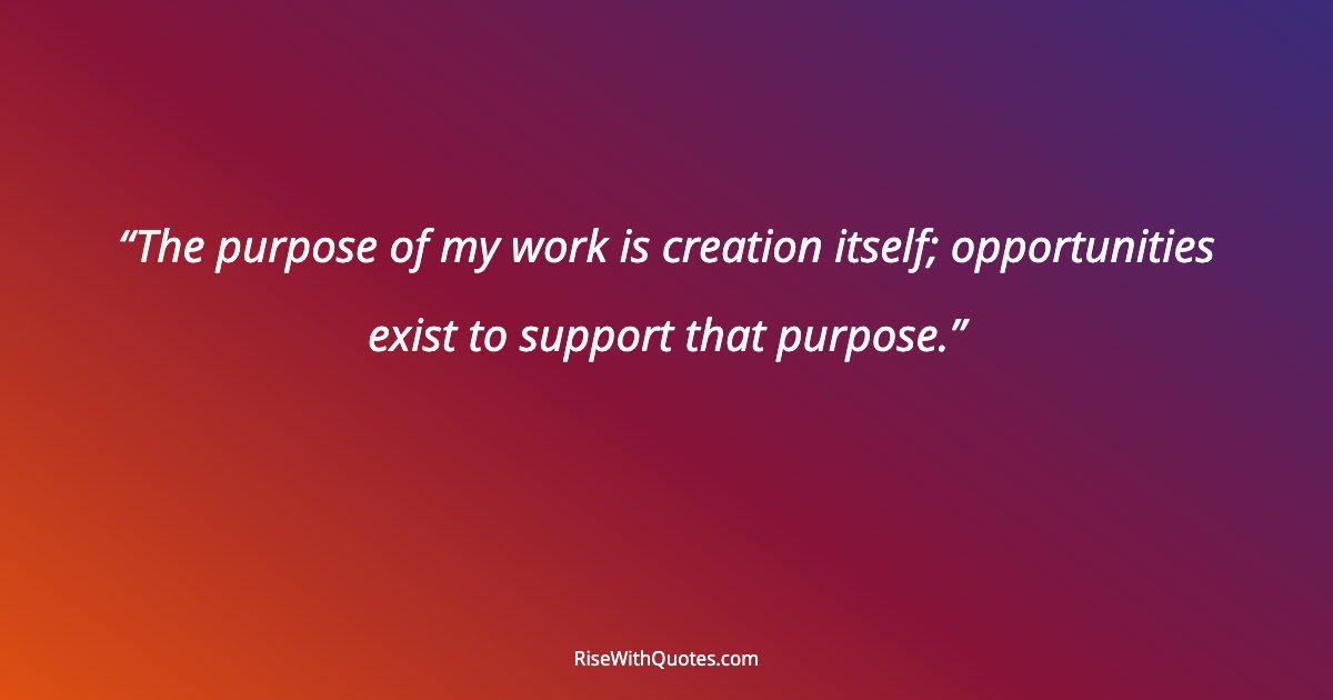 The purpose of my work is creation itself; opportunities exist to support that purpose.