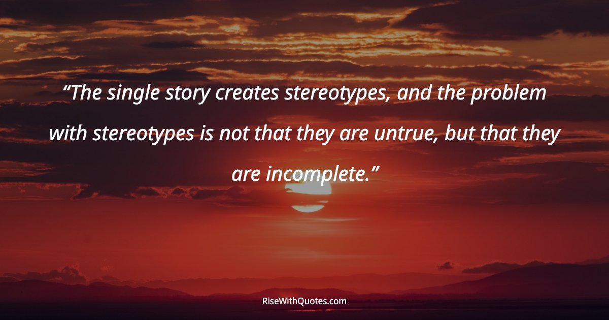 The single story creates stereotypes, and the problem with stereotypes is not that they are untrue, but that they are incomplete.