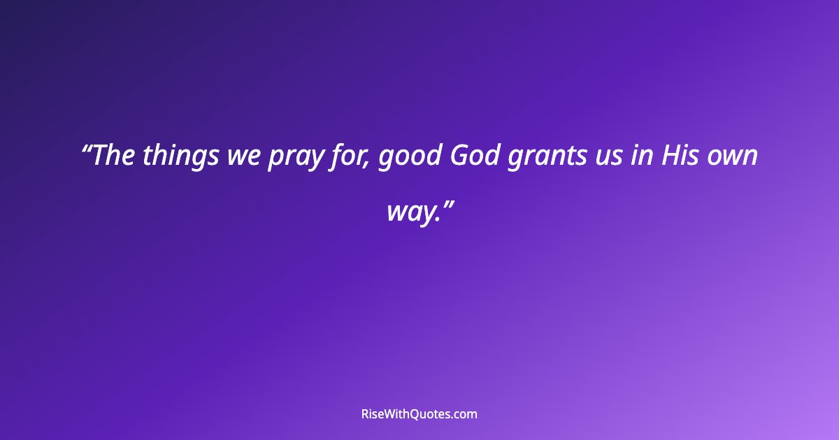 The things we pray for, good God grants us in His own way.