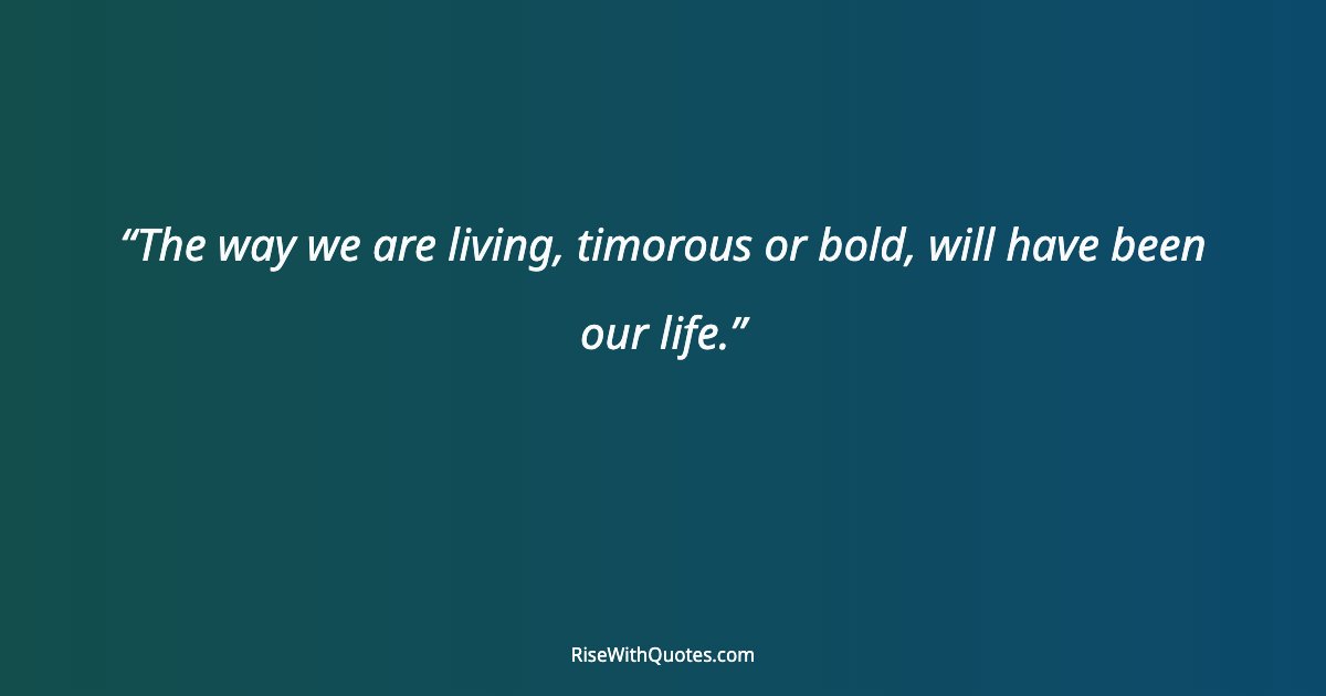 The way we are living, timorous or bold, will have been our life.