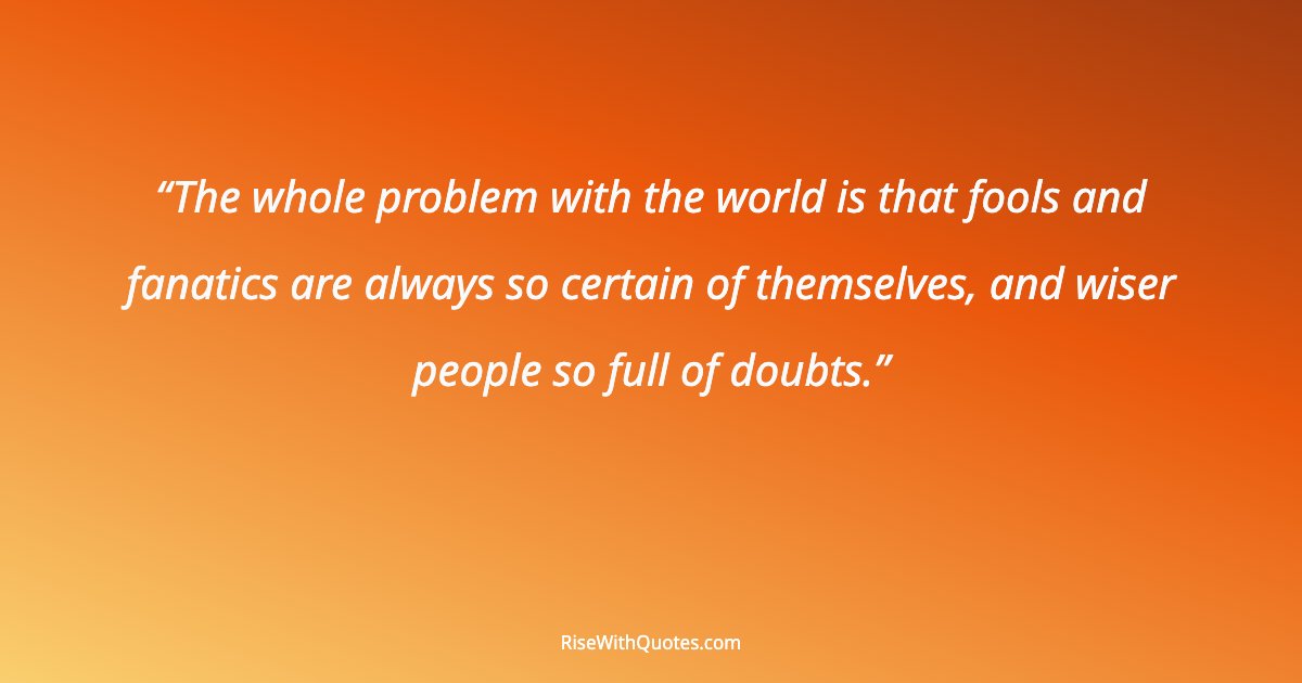 The whole problem with the world is that fools and fanatics are always so certain of themselves, and wiser people so full of doubts.