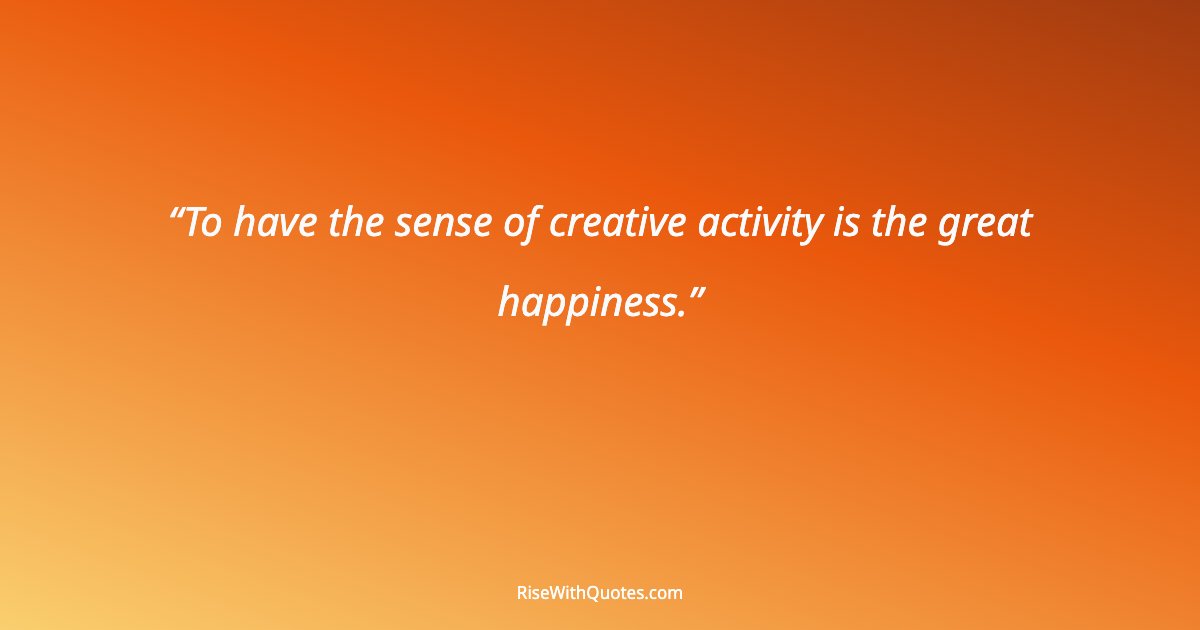 To have the sense of creative activity is the great happiness.