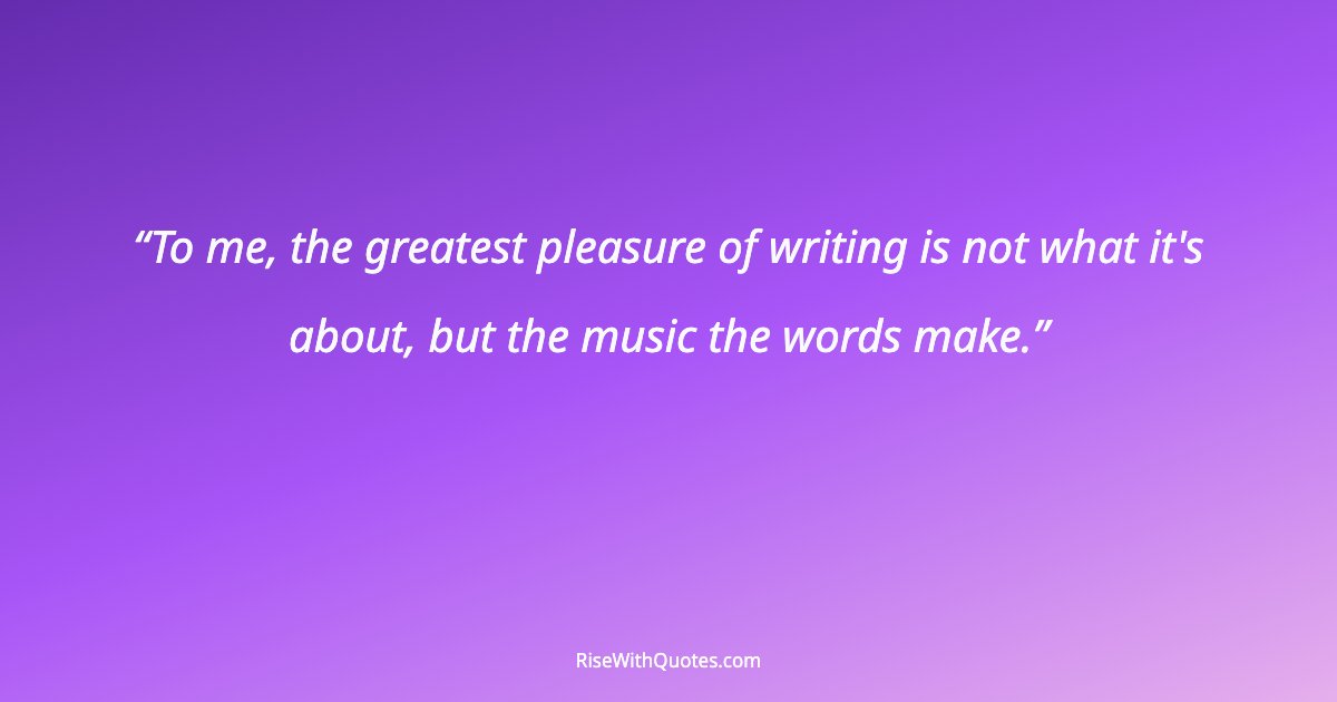 To me, the greatest pleasure of writing is not what it's about, but the music the words make.