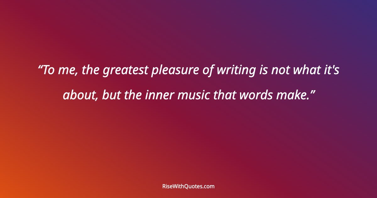 To me, the greatest pleasure of writing is not what it's about, but the inner music that words make.