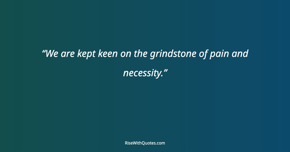 We are kept keen on the grindstone of pain and necessity.