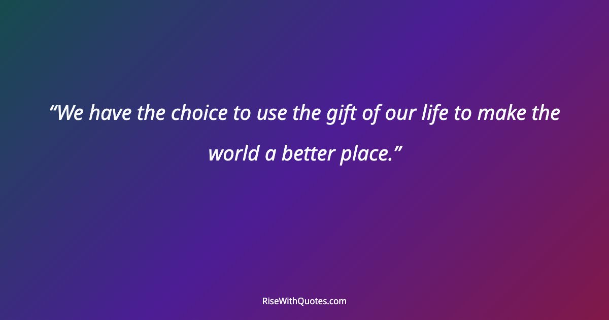 We have the choice to use the gift of our life to make the world a better place.