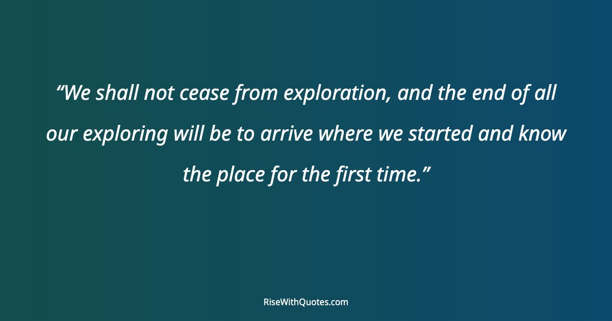 We shall not cease from exploration, and the end of all our exploring will be to arrive where we started and know the place for the first time.