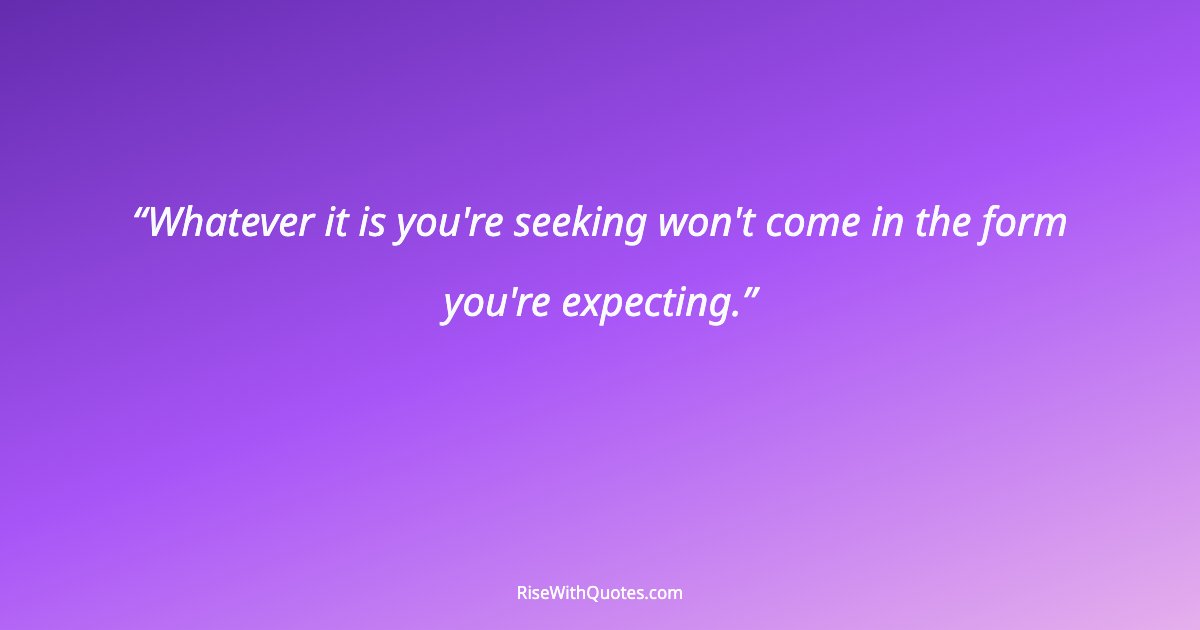 Whatever it is you're seeking won't come in the form you're expecting.