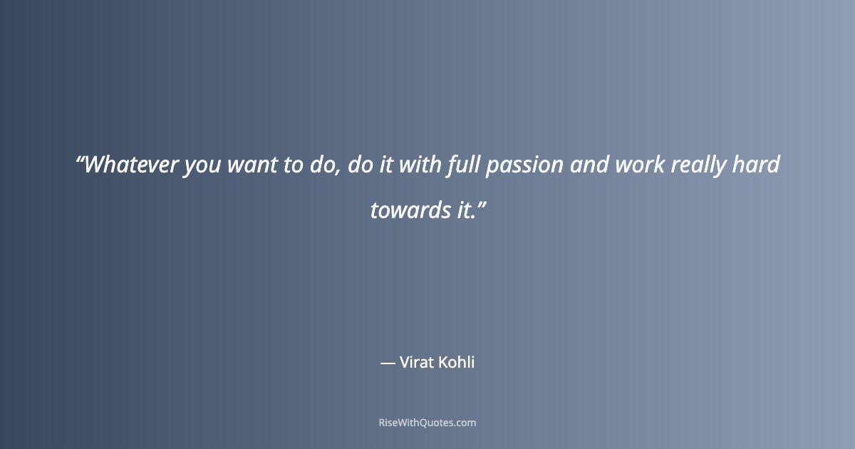 Whatever you want to do, do it with full passion and work really hard towards it.