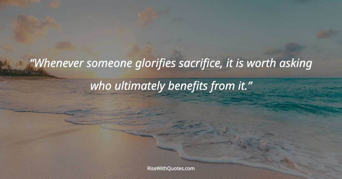 Whenever someone glorifies sacrifice, it is worth asking who ultimately benefits from it.