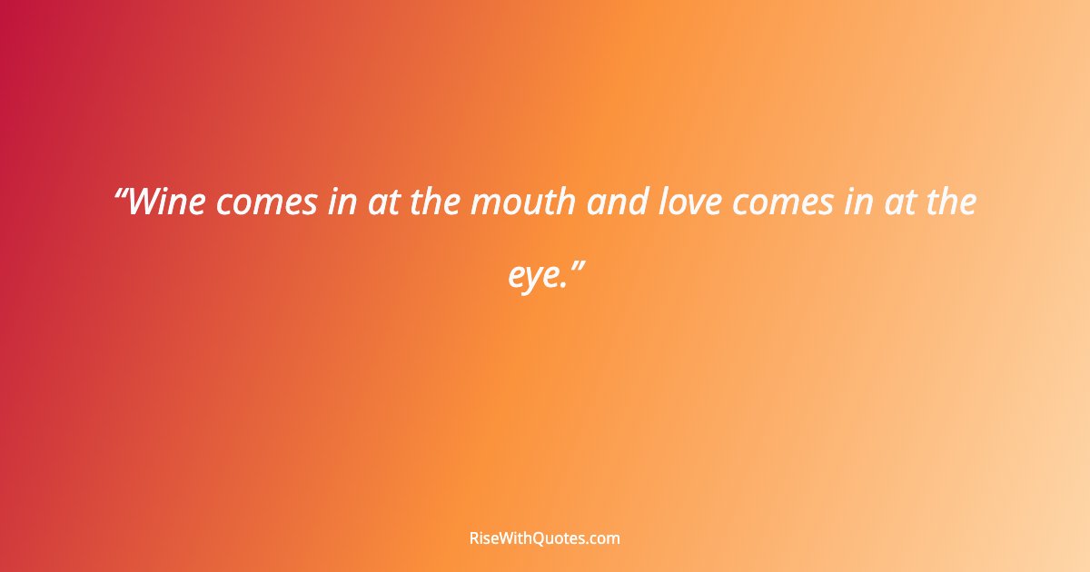 Wine comes in at the mouth and love comes in at the eye.