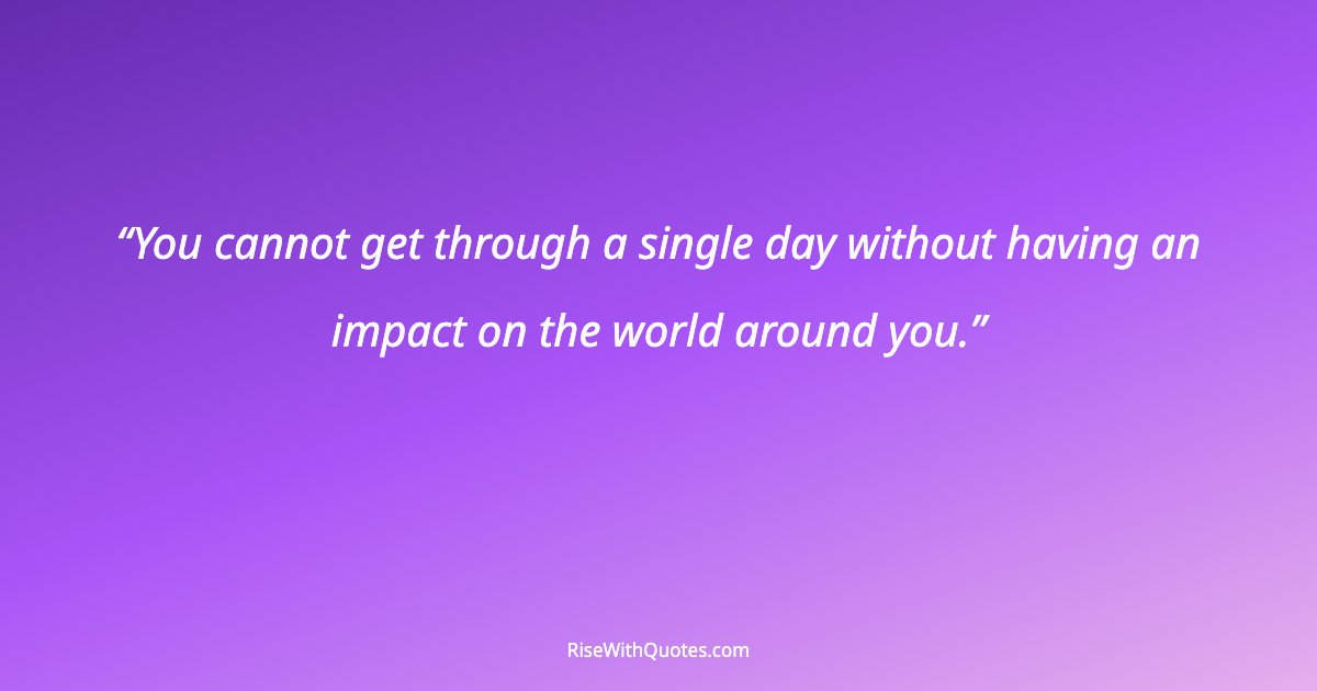 You cannot get through a single day without having an impact on the world around you.