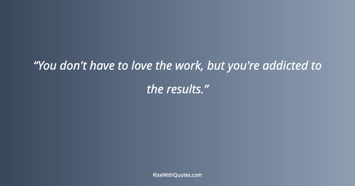 You don't have to love the work, but you're addicted to the results.