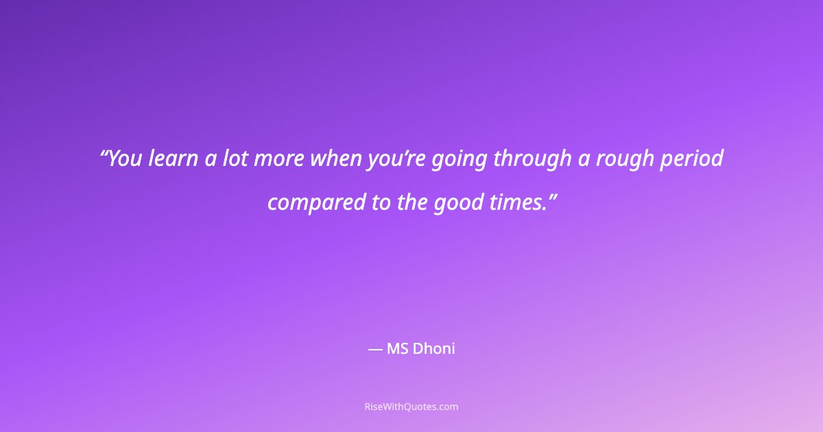 You learn a lot more when you’re going through a rough period compared to the good times.