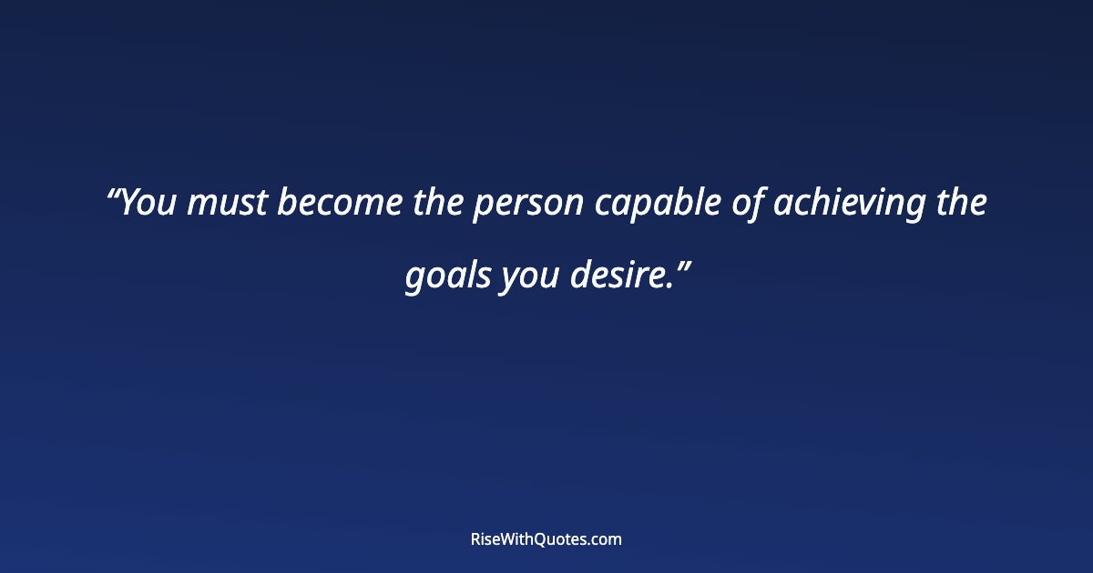 You must become the person capable of achieving the goals you desire.
