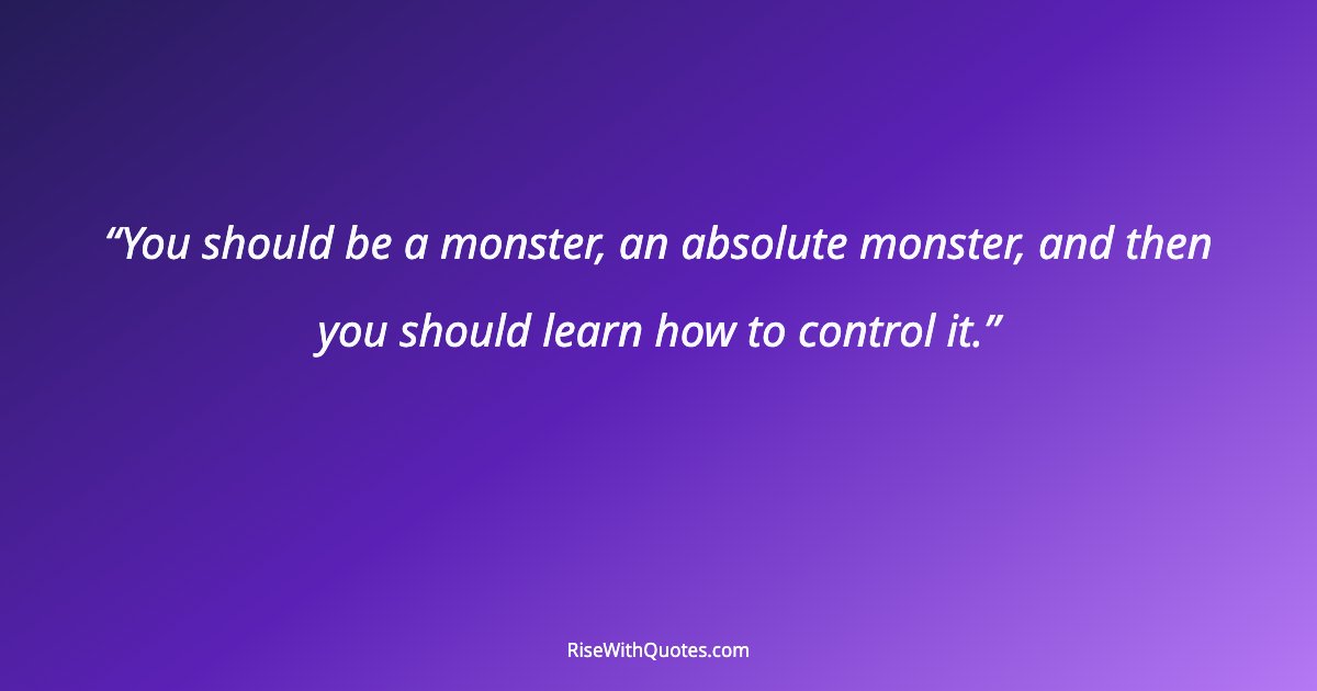 You should be a monster, an absolute monster, and then you should learn how to control it.