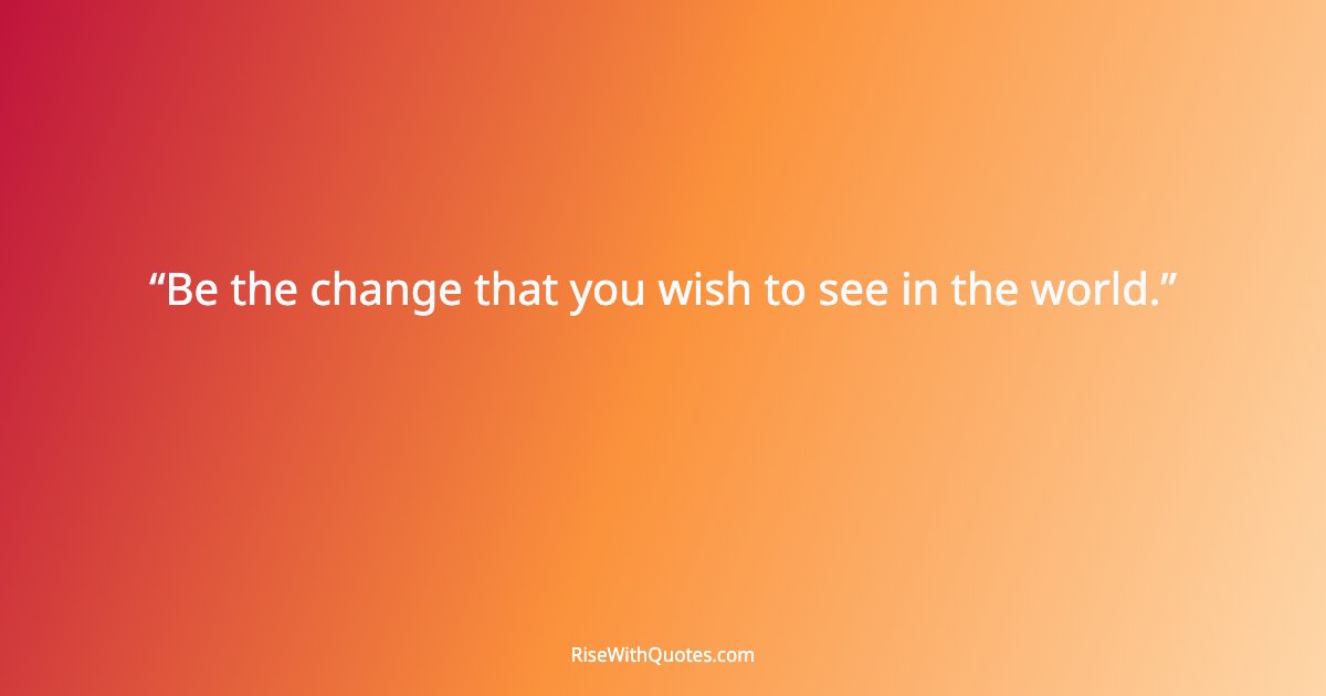 Be the change that you wish to see in the world.